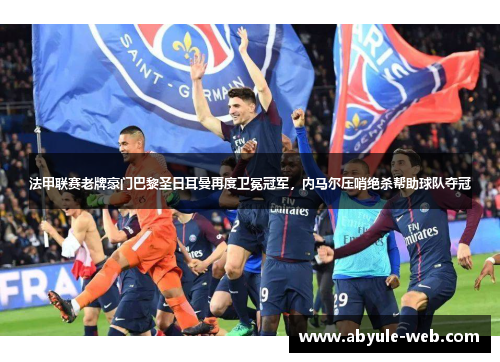 法甲联赛老牌豪门巴黎圣日耳曼再度卫冕冠军，内马尔压哨绝杀帮助球队夺冠