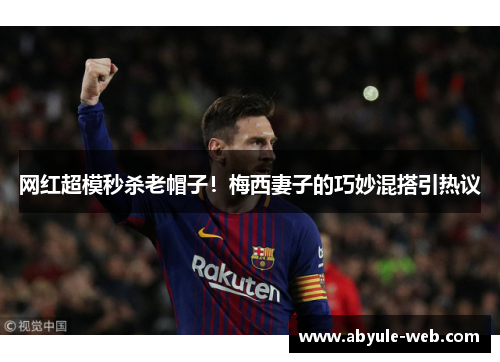 网红超模秒杀老帽子！梅西妻子的巧妙混搭引热议