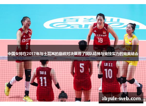 中国女排在2017年与土耳其的巅峰对决展现了团队精神与竞技实力的完美结合