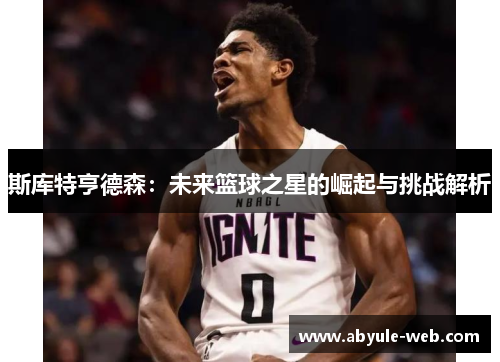 斯库特亨德森：未来篮球之星的崛起与挑战解析